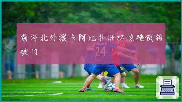 前河北外援卡阿比非洲杯惊艳倒钩破门