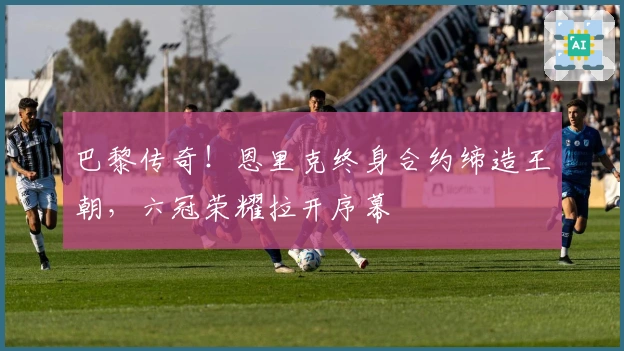 巴黎传奇！恩里克终身合约缔造王朝，六冠荣耀拉开序幕