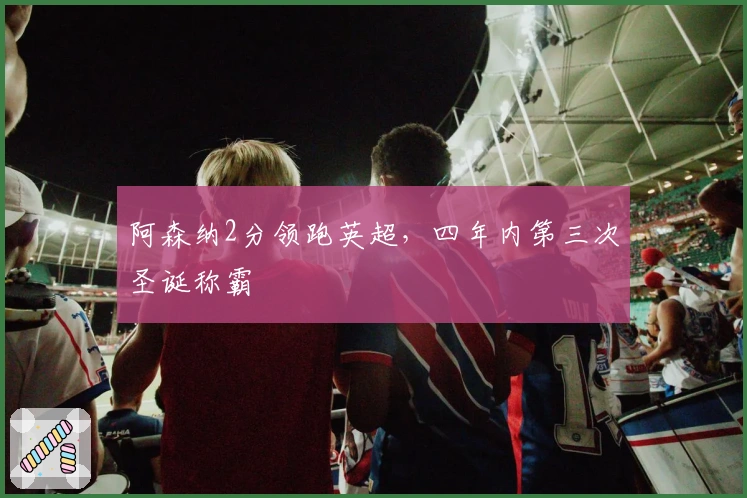 阿森纳2分领跑英超，四年内第三次圣诞称霸