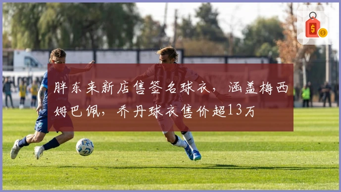 胖东来新店售签名球衣，涵盖梅西姆巴佩，乔丹球衣售价超13万