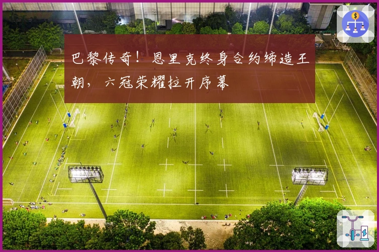 巴黎传奇!恩里克终身合约缔造王朝,六冠荣耀拉开序幕