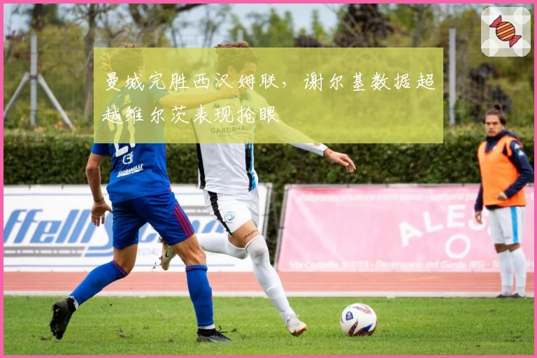 曼城完胜西汉姆联，谢尔基数据超越维尔茨表现抢眼