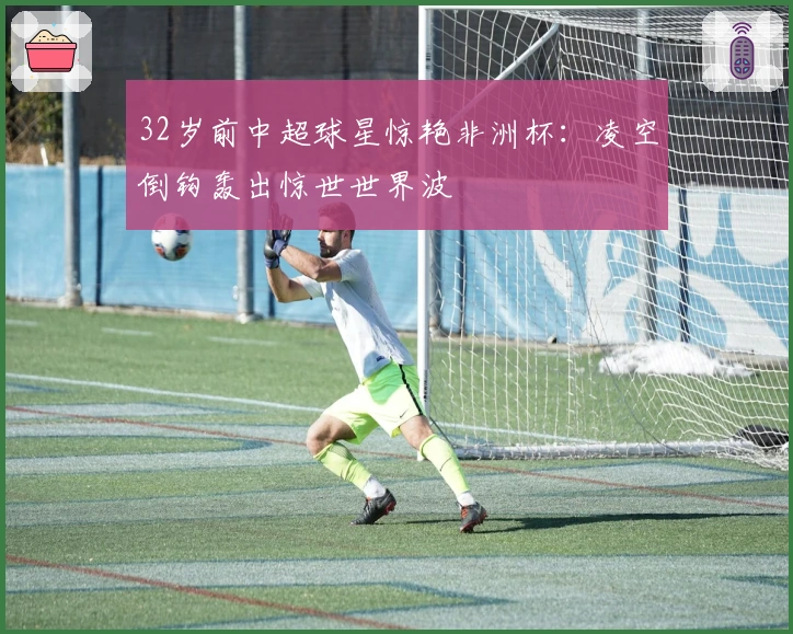 32岁前中超球星惊艳非洲杯：凌空倒钩轰出惊世世界波