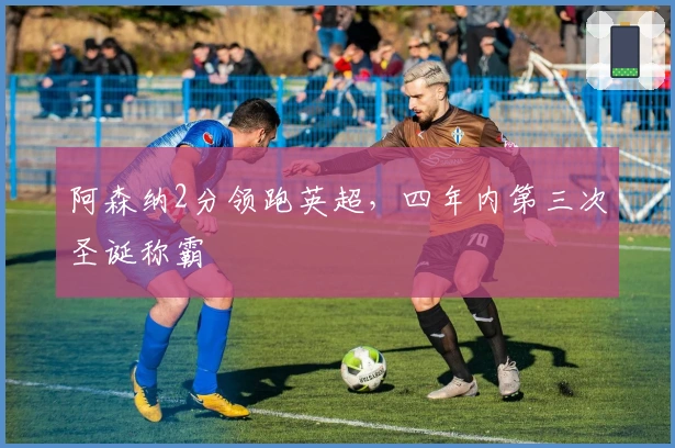 阿森纳2分领跑英超，四年内第三次圣诞称霸