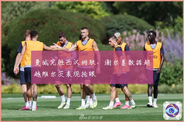 曼城完胜西汉姆联，谢尔基数据超越维尔茨表现抢眼