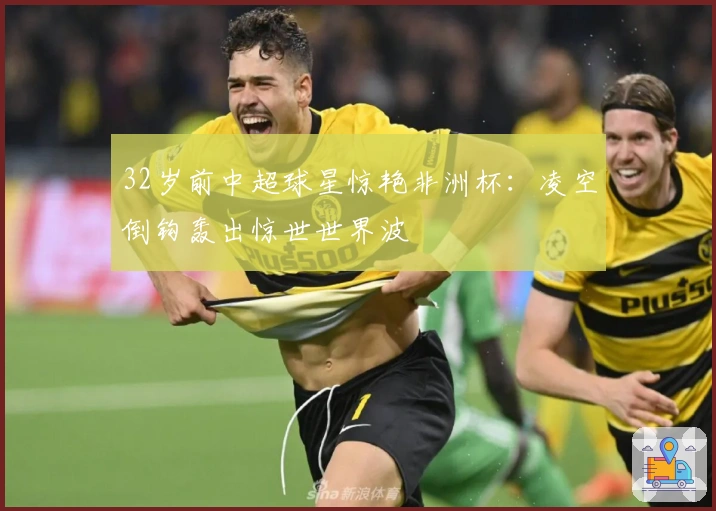 32岁前中超球星惊艳非洲杯：凌空倒钩轰出惊世世界波